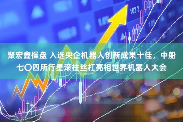 聚宏鑫操盘 入选央企机器人创新成果十佳，中船七〇四所行星滚柱丝杠亮相世界机器人大会